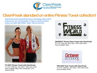 2442HECF   Thirsty Game Towel with CleenFreek 24” x 42”, 6.5lb./doz., terry velour, 100% cotton towel. Colors Available: White CleenFreek standard on entire Fitness Towel collection! CleenFreek Antimicrobial Performance Technology offers built-in  protection for your active lifestyle. It helps to prevent bacteria,  fungus and helps fight MRSA, Staph, Germs and Odor. TRU-24CF   Gym Towel with CleenFreek 15” x 24”, 2.0lb./doz., terry velour, 100% cotton towel. Colors Available: White FT-42CF   Fitness Towel with CleenFreek 12” x 42”, 4.0lb./doz., terry velour, 100% cotton towel. Colors Available: Black, Red, Coastal Blue, Lime,  Gold and White 