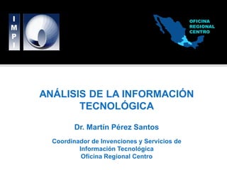 OFICINA
                                              REGIONAL
                                              CENTRO




ANÁLISIS DE LA INFORMACIÓN
       TECNOLÓGICA

         Dr. Martín Pérez Santos
  Coordinador de Invenciones y Servicios de
          Información Tecnológica
           Oficina Regional Centro
 
