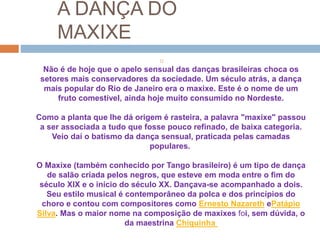 A DANÇA DO
MAXIXE

Não é de hoje que o apelo sensual das danças brasileiras choca os
setores mais conservadores da sociedade. Um século atrás, a dança
mais popular do Rio de Janeiro era o maxixe. Este é o nome de um
fruto comestível, ainda hoje muito consumido no Nordeste.
Como a planta que lhe dá origem é rasteira, a palavra "maxixe" passou
a ser associada a tudo que fosse pouco refinado, de baixa categoria.
Veio daí o batismo da dança sensual, praticada pelas camadas
populares.
O Maxixe (também conhecido por Tango brasileiro) é um tipo de dança
de salão criada pelos negros, que esteve em moda entre o fim do
século XIX e o início do século XX. Dançava-se acompanhado a dois.
Seu estilo musical é contemporâneo da polca e dos princípios do
choro e contou com compositores como Ernesto Nazareth ePatápio
Silva. Mas o maior nome na composição de maxixes foi, sem dúvida, o
da maestrina Chiquinha
 