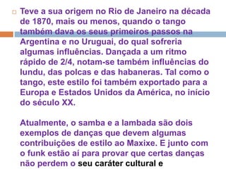  Teve a sua origem no Rio de Janeiro na década
de 1870, mais ou menos, quando o tango
também dava os seus primeiros passos na
Argentina e no Uruguai, do qual sofreria
algumas influências. Dançada a um ritmo
rápido de 2/4, notam-se também influências do
lundu, das polcas e das habaneras. Tal como o
tango, este estilo foi também exportado para a
Europa e Estados Unidos da América, no início
do século XX.
Atualmente, o samba e a lambada são dois
exemplos de danças que devem algumas
contribuições de estilo ao Maxixe. E junto com
o funk estão aí para provar que certas danças
não perdem o seu caráter cultural e
 