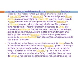  Maxixe ou tango brasileiro é um tipo de dança de salão brasileira
criada por afrodescendentes que esteve em moda entre o fim
do século XIX e o início doséculo XX. Teve a sua origem no Rio de
Janeiro na segunda metade do século XIX, mais ou menos quando
o tango também dava os seus primeiros passos naArgentina e
no Uruguai, do qual sofreria algumas influências. Dançada a um
ritmo rápido de 2/4, notam-se também influências do lundu, das
polcas e dashabaneras. Por isso mesmo, o maxixe é chamado por
alguns de tango brasileiro. Alguns relatos afirmam também uma
diferença com relação àharmonia, sendo a do tango brasileiro
(como os de Ernesto Nazareth) um pouco mais complexa do que de
seu "irmão", o maxixe.
 Foi criado pelos chorões, conjuntos instrumentais de choro, fazendo
uma variante altamente sincopada da habanera, gênero cubano que
também era chamado tango-habanera (o primeiro uso da palavra
"tango" é datado de 1823, em Havana,[1] ) e que, na sua variante
brasileira, passou a ser chamado "tango brasileiro". Até o advento
do samba, o maxixe foi o gênero dançante mais importante do Rio
 