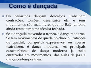  Os bailarinos dançam descalços, trabalham
contrações, torções, desencaixe etc, e seus
movimentos são mais livres que no Balé, embora
ainda respeitem uma técnica fechada.
 Se é dançada mexendo o tronco, é dança moderna.
Se tem movimentos de queda no chão, ou rotações
de quadril, ou gestos expressivos, ou apenas
teatralizou, é dança moderna. As principais
características de dança moderna já estão
enraizadas em movimentos das aulas de jazz e
dança contemporânea.
 
