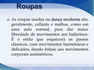  As roupas usadas na dança moderna são,
geralmente, collants e malhas, como em
uma aula normal, para dar maior
liberdade de movimentos aos bailarinos.
É o estilo que esquecerá os passos
clássicos, com movimentos harmônicos e
delicados, dando ênfase aos movimentos
corporais assimétricos.
 