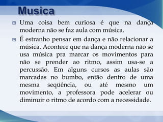  Uma coisa bem curiosa é que na dança
moderna não se faz aula com música.
 É estranho pensar em dança e não relacionar a
música. Acontece que na dança moderna não se
usa música pra marcar os movimentos para
não se prender ao ritmo, assim usa-se a
percussão. Em alguns cursos as aulas são
marcadas no bumbo, então dentro de uma
mesma seqüência, ou até mesmo um
movimento, a professora pode acelerar ou
diminuir o ritmo de acordo com a necessidade.
 