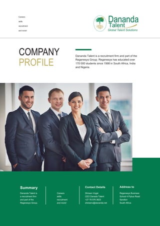 COMPANY
PROFILE
Dananda Talent is a recruitment firm and part of the
Regenesys Group. Regenesys has educated over
170 000 students since 1998 in South Africa, India
and Nigeria.
Dananda
Talent
Careers
skills
recruitment
and more!
Contact Details
Shireen Vogel
CEO Danada Talent
+27 78 576 3623
shireenv@dananda.net
Address to
Regenesys Business
School 4 Pybus Road
Sandton
South Africa
Summary
Dananda Talent is
a recruitment firm
and part of the
Regenesys Group.
Careers
skills
recruitment
and more!
 