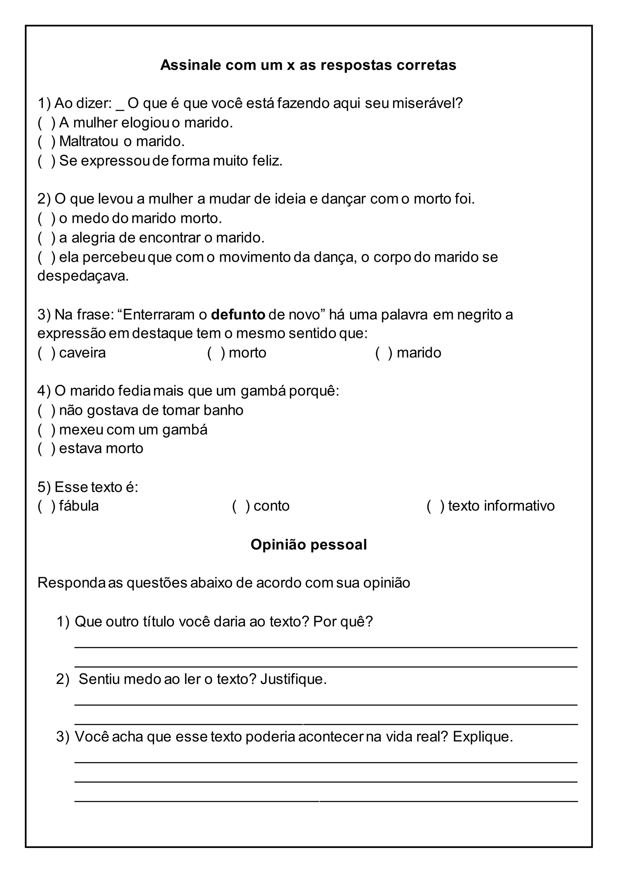 Assinale com um x as respostas corretas
1) Ao dizer: _ O que é que você está fazendo aqui seu miserável?
( ) A mulher elogiouo marido.
( ) Maltratou o marido.
( ) Se expressoude forma muito feliz.
2) O que levou a mulher a mudar de ideia e dançar com o morto foi.
( ) o medo do marido morto.
( ) a alegria de encontrar o marido.
( ) ela percebeuque com o movimento da dança, o corpo do marido se
despedaçava.
3) Na frase: “Enterraram o defunto de novo” há uma palavra em negrito a
expressão em destaque tem o mesmo sentido que:
( ) caveira ( ) morto ( ) marido
4) O marido fediamais que um gambá porquê:
( ) não gostava de tomar banho
( ) mexeu com um gambá
( ) estava morto
5) Esse texto é:
( ) fábula ( ) conto ( ) texto informativo
Opinião pessoal
Respondaas questões abaixo de acordo com sua opinião
1) Que outro título você daria ao texto? Por quê?
______________________________________________________________
______________________________________________________________
2) Sentiu medo ao ler o texto? Justifique.
______________________________________________________________
______________________________________________________________
3) Você acha que esse texto poderia acontecerna vida real? Explique.
______________________________________________________________
______________________________________________________________
______________________________________________________________
 