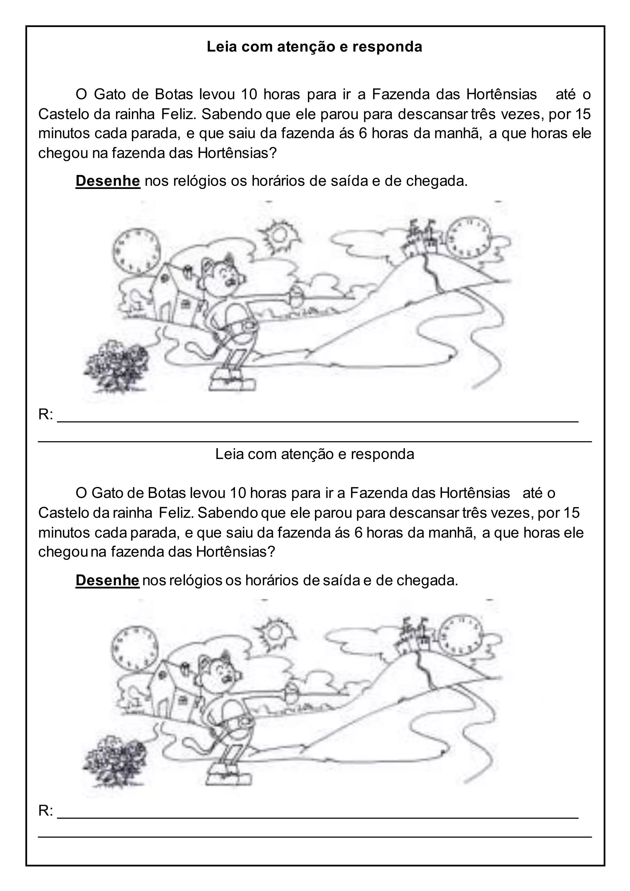 Leia com atenção e responda
O Gato de Botas levou 10 horas para ir a Fazenda das Hortênsias até o
Castelo da rainha Feliz. Sabendo que ele parou para descansar três vezes, por 15
minutos cada parada, e que saiu da fazenda ás 6 horas da manhã, a que horas ele
chegou na fazenda das Hortênsias?
Desenhe nos relógios os horários de saída e de chegada.
R: _______________________________________________________________
___________________________________________________________________
Leia com atenção e responda
O Gato de Botas levou 10 horas para ir a Fazenda das Hortênsias até o
Castelo da rainha Feliz. Sabendo que ele parou para descansar três vezes, por 15
minutos cada parada, e que saiu da fazenda ás 6 horas da manhã, a que horas ele
chegouna fazenda das Hortênsias?
Desenhe nos relógios os horários de saída e de chegada.
R: _______________________________________________________________
___________________________________________________________________
 