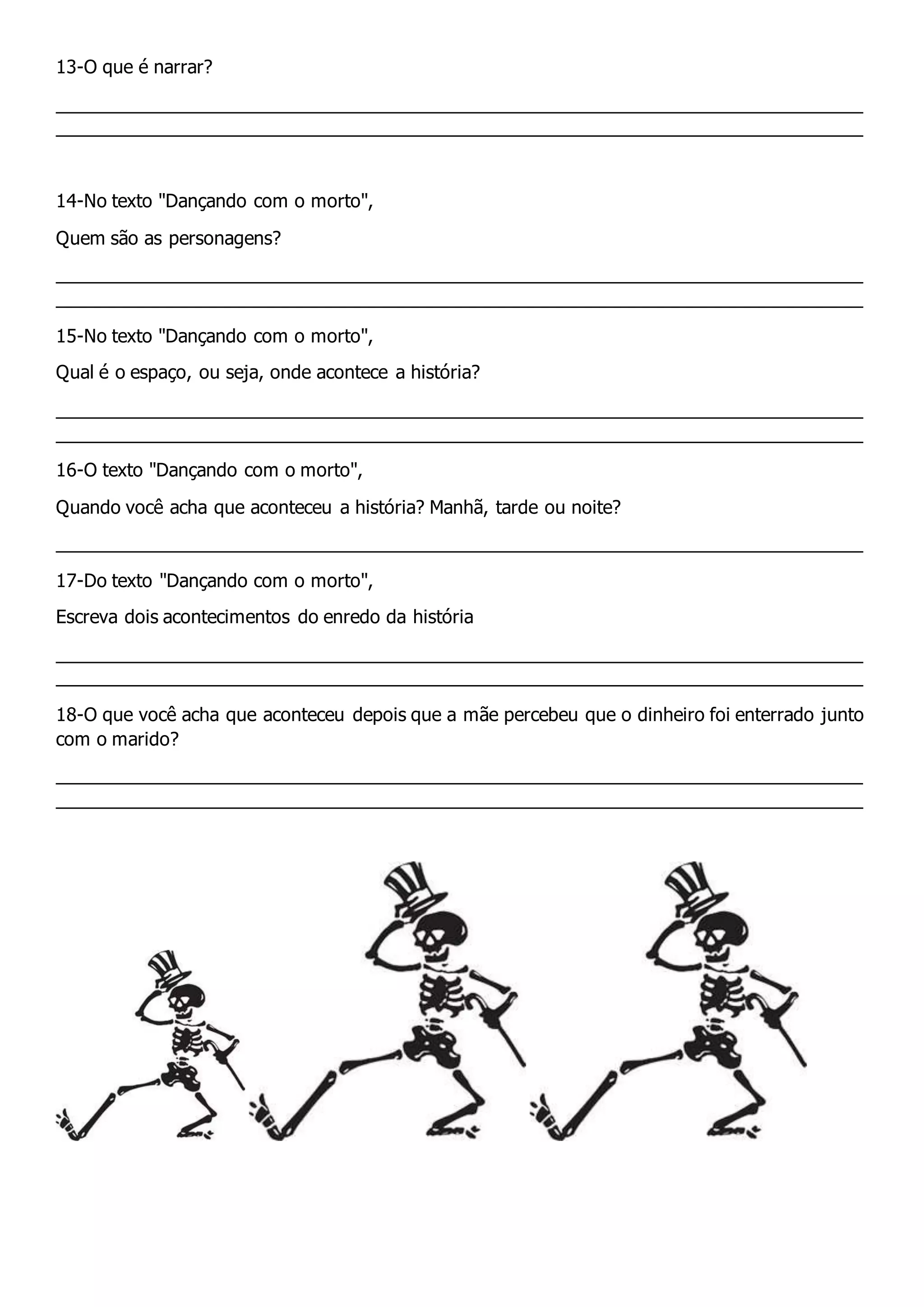13-O que é narrar?
_______________________________________________________________________________
_______________________________________________________________________________
14-No texto "Dançando com o morto",
Quem são as personagens?
_______________________________________________________________________________
_______________________________________________________________________________
15-No texto "Dançando com o morto",
Qual é o espaço, ou seja, onde acontece a história?
_______________________________________________________________________________
_______________________________________________________________________________
16-O texto "Dançando com o morto",
Quando você acha que aconteceu a história? Manhã, tarde ou noite?
_______________________________________________________________________________
17-Do texto "Dançando com o morto",
Escreva dois acontecimentos do enredo da história
_______________________________________________________________________________
_______________________________________________________________________________
18-O que você acha que aconteceu depois que a mãe percebeu que o dinheiro foi enterrado junto
com o marido?
_______________________________________________________________________________
_______________________________________________________________________________
 