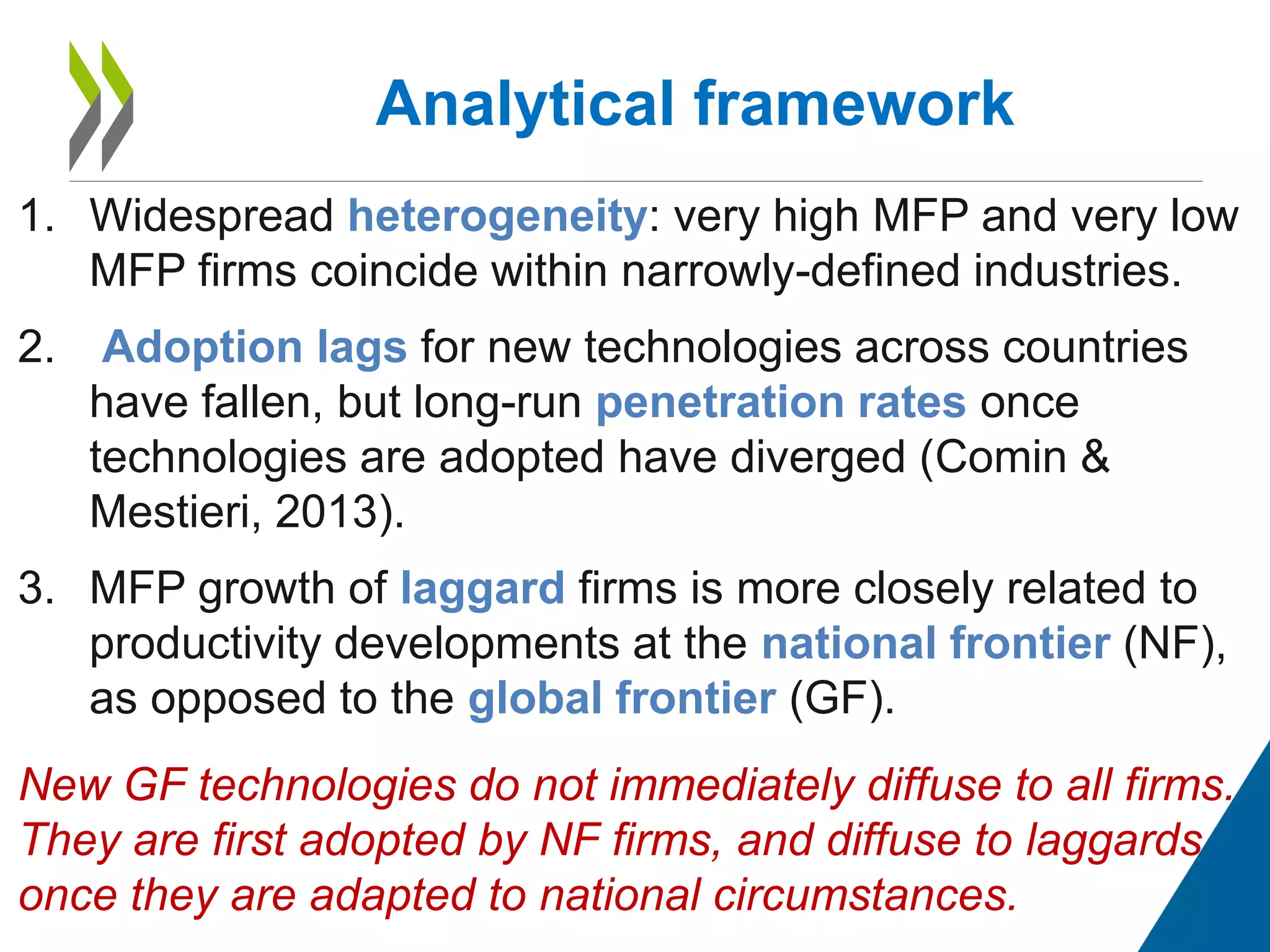 1. Widespread heterogeneity: very high MFP and very low
MFP firms coincide within narrowly-defined industries.
2. Adoption lags for new technologies across countries
have fallen, but long-run penetration rates once
technologies are adopted have diverged (Comin &
Mestieri, 2013).
3. MFP growth of laggard firms is more closely related to
productivity developments at the national frontier (NF),
as opposed to the global frontier (GF).
New GF technologies do not immediately diffuse to all firms.
They are first adopted by NF firms, and diffuse to laggards
once they are adapted to national circumstances.
Analytical framework
 