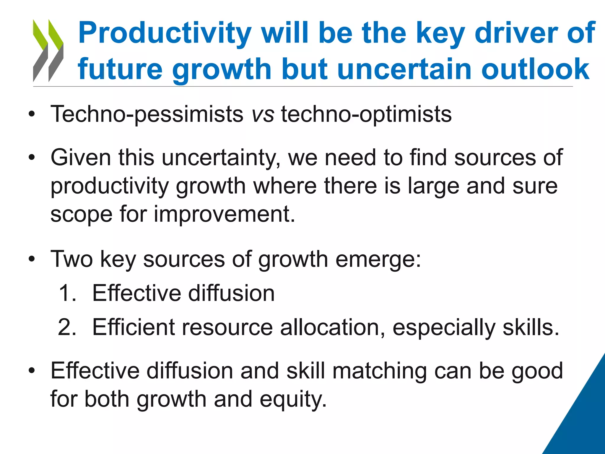 • Techno-pessimists vs techno-optimists
• Given this uncertainty, we need to find sources of
productivity growth where there is large and sure
scope for improvement.
• Two key sources of growth emerge:
1. Effective diffusion
2. Efficient resource allocation, especially skills.
• Effective diffusion and skill matching can be good
for both growth and equity.
Productivity will be the key driver of
future growth but uncertain outlook
 