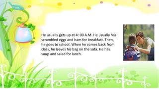 He usually gets up at 4: 00 A.M. He usually has
scrambled eggs and ham for breakfast. Then,
he goes to school. When he comes back from
class, he leaves his bag on the sofa. He has
soup and salad for lunch.
 
