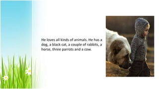 He loves all kinds of animals. He has a
dog, a black cat, a couple of rabbits, a
horse, three parrots and a cow.
 