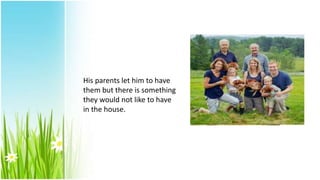 His parents let him to have
them but there is something
they would not like to have
in the house.
 