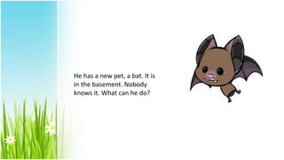 He has a new pet, a bat. It is
in the basement. Nobody
knows it. What can he do?
 