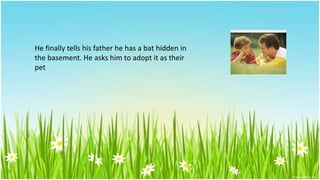 He finally tells his father he has a bat hidden in
the basement. He asks him to adopt it as their
pet
 