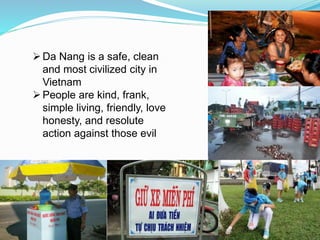 Da Nang is a safe, clean 
and most civilized city in 
Vietnam 
People are kind, frank, 
simple living, friendly, love 
honesty, and resolute 
action against those evil 
 