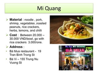 Mi Quang 
 Material : noodle , pork, 
shrimp, vegetables ,roasted 
peanuts, rice crackers, 
herbs, lemons, and chilli 
 Cost : Between 20.000 – 
30.000 VND/bowl, go with 
rice crackers 3.000/one. 
 Address : 
• Bà Mua restaurant - 19 
Tran Binh Trong St 
• Bà Vi – 155 Trung Nu 
Vuong St 
 