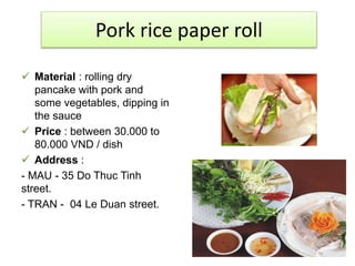 Pork rice paper roll 
 Material : rolling dry 
pancake with pork and 
some vegetables, dipping in 
the sauce 
 Price : between 30.000 to 
80.000 VND / dish 
 Address : 
- MAU - 35 Do Thuc Tinh 
street. 
- TRAN - 04 Le Duan street. 
 