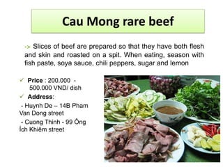 Cau Mong rare beef 
-> Slices of beef are prepared so that they have both flesh 
and skin and roasted on a spit. When eating, season with 
fish paste, soya sauce, chili peppers, sugar and lemon 
 Price : 200.000 - 
500.000 VND/ dish 
 Address: 
- Huynh De – 14B Pham 
Van Dong street 
- Cuong Thinh - 99 Ông 
Ích Khiêm street 
 