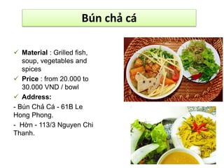 Bún chả cá 
 Material : Grilled fish, 
soup, vegetables and 
spices 
 Price : from 20.000 to 
30.000 VND / bowl 
 Address: 
- Bún Chả Cá - 61B Le 
Hong Phong. 
- Hờn - 113/3 Nguyen Chi 
Thanh. 
 