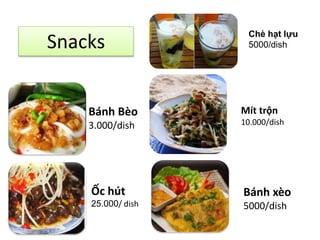 Snacks 
Bánh Bèo 
3.000/dish 
Ốc hút 
25.000/ dish 
Chè hạt lựu 
5000/dish 
Mít trộn 
10.000/dish 
Bánh xèo 
5000/dish 
 