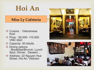  
Hoi An 
Miss Ly Cafeteria 
 Cuisine : Vietnamese 
food 
 Price : 50.000- 110.000 
VND /dish 
 Capacity: 50 Adults 
 Dining options 
: Breakfast/Brunch, Lunch 
Spot, Dinner , Dessert… 
 Address: 22 Nguyen Hue 
Street, Hoi An, Vietnam 
 