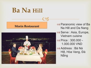 Ba Na Hill 
 
Morin Restaurant 
 Panoramic view of Ba 
Na Hill and Da Nang 
 Serve : Asia, Europe, 
Vietnam cuisine 
 Price : 300.000 - 
1.000.000 VND 
 Address : Bà Nà 
Hill, Hòa Vang, Đà 
Nẵng 
 