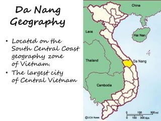 Da Nang 
Geography 
• Located on the 
South Central Coast 
geography zone 
of Vietnam. 
• The largest city 
of Central Vietnam 
 