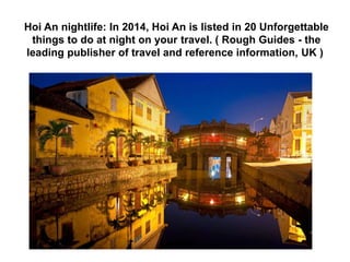 Notes: 
- There are 21 places where you have to buy tickets, 
except children under 16 year old. 
- Buying tickets at Hoi An visiting guiding Office 
Telephone number: 0510.3862715 
- You should put on clean, polite clothes and behave 
seriously when visiting to temples, pagodas, shrines, 
etc. 
- You should go around the town on foot or by the 
cyclo 
 