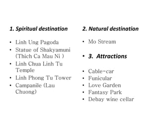 LINH CHUA LINH TU TEMPLE 
Also known as Ba Chua Thuong Ngan Temple and located nearly 1500 metres above 
the sea, this is where sky meets earth, the embodiment of Ying and Yang. Visitors 
come here to worship the sacred Lord of the mountainous Ba Na sanctuary 
 