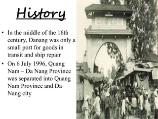 History 
• In the middle of the 16th 
century, Danang was only a 
small port for goods in 
transit and ship repair 
• On 6 July 1996, Quang 
Nam – Da Nang Province 
was separated into Quang 
Nam Province and Da 
Nang city 
 