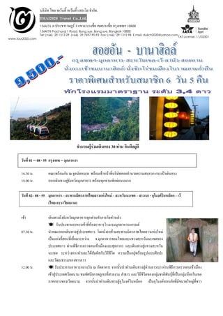 บริษัท ไทย ทเว้นตี้ ทเว้นตี้ แทรเวิล จำกัด.
                   THAI2020 Travel Co.,Ltd.
                   1564/76   ถ.ประชำรำษฎร์ 1 แขวง บำงซื่อ เขตบำงซื่อ กรุงเทพฯ 10800
                   1564/76 Pracharaj 1 Road, Bang sue, Bang sue, Bangkok 10800
                   Tel: (+66) 29 1313 29 ,(+66) 29 7697 90,93 Fax: (+66) 29 1315 98 E mail: dulich2020@yahoo.com
                                                                                                                   TAT License: 11/02501
www.tour2020.com




                                              จำนวนผู้ร่วมเดินทำง 30 ท่ำน กินดีอยู่ดี

       วันที่ 01 – 08 - 55 กรุงเทพ – มุกดำหำร

       16.30 น.          คณะพร้อมกัน ณ.จุดนัดหมำย พร้อมเจ้ำหน้ำที่บริษทคอยอำนวยควำมสะดวก กระเป๋ำเดินทำง
                                                                      ั
       18.00 น.          ออกเดินทำงสูจังหวัดมุกดำหำร พร้อมทุกท่ำนพักผ่อนบนรถ
                                     ่

       วันที 02– 08 - 55 มุกดำหำร – สะพำนมิตรภำพไทยลำวแห่งใหม่ – สะหวันนะเขต – ลำวเบำ - อุโมงค์วินหม็อก – เว้
                         (ไทย-ลำว-เวียดนำม)

       เช้ำ              เดินทำงถึงจังหวัดมุกดำหำรทุกท่ำนทำภำรกิจส่วนตัว
                          รับประทำนอำหำรเช้ำทีห้องอำหำรโรงแรมมุกดำหำรแกรนด์
                                                       ่
       07.30 น.          นำคณะออกเดินทำงสู่ประเทศลำว โดยนั่งรถข้ำมสะพำนมิตรภำพไทยลำวแห่งใหม่
                         เป็นแห่งที่สองที่เชื่อมระหว่ำง จ.มุกดำหำรของไทยและแขวงสะหวันนะเขตของ
                         ประเทศลำว ผ่ำนพิธีกำรตรวจคนเข้ำเมืองและศุลกำกร และเดินทำงสู่แขวงสะหวัน
                         นะเขต ระหว่ำงทำงท่ำนจะได้สมผัสกับวิถีชีวิต ควำมเป็นอยู่พร้อมรูปแบบศิลปะ
                                                           ั
                         และวัฒนธรรมของชำวลำว
       12.00 น.           รับประทำนอำหำรกลำงวัน ณ ภัตตำคำร จำกนั้นนำท่ำนเดินทำงสู่ด่ำนลำวเบำ ผ่ำนพิธีกำรตรวจคนเข้ำเมือง
                         เข้ำสู่ประเทศเวียดนำม ชมทัศนียภำพภูเขำที่สวยงำม ลำธำร และวิถีชีวิตของกลุ่มชำติพันธุ์ที่เป็นกลุมน้อยในเขต
                                                                                                                       ่
                         ภำคกลำงของเวียดนำม จำกนันนำท่ำนเดินทำงสู่อุโมงค์วินหม็อก เป็นอุโมงค์หลบภัยที่มีขนำดใหญ่ที่ชำว
                                                         ้
 