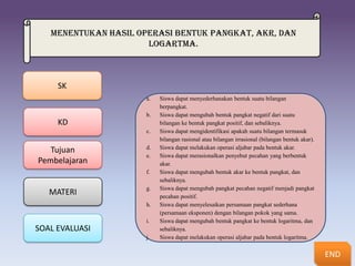 Menentukan hasil operasi bentuk pangkat, akr, dan
                      logartma.



     SK
                      a.   Siswa dapat menyederhanakan bentuk suatu bilangan
                           berpangkat.
                      b.   Siswa dapat mengubah bentuk pangkat negatif dari suatu
     KD                    bilangan ke bentuk pangkat positif, dan sebaliknya.
                      c.   Siswa dapat mengidentifikasi apakah suatu bilangan termasuk
                                        Bilangan berpangkat
                           bilangan rasional atau bilangan irrasional (bilangan bentuk akar).
                      d.   Siswa dapat melakukan operasi aljabar pada bentuk akar.
   Tujuan                       MEMECAHKAN MASALAH YANG
                      e.   Siswa dapat merasionalkan penyebut pecahan yang berbentuk
                                     MENGGUNAKAN ATURAN
Pembelajaran               akar. BERKAITAN DENGAN BENTUK
                                               Bentuk Akar
                                         PANGKAT, AKAR DAN
                           Siswa dapat mengubah bentuk akar keDAN pangkat, dan
                      f.                 PANGKAT AKAR bentuk
                           sebaliknya.         LOGARITMA
                      g.
                                               LOGARITMA
                           Siswa dapat mengubah pangkat pecahan negatif menjadi pangkat
   MATERI                  pecahan positif.
                      h.
                                                 Logaritma
                           Siswa dapat menyelesaikan persamaan pangkat sederhana
                           (persamaan eksponen) dengan bilangan pokok yang sama.
                      i.   Siswa dapat mengubah bentuk pangkat ke bentuk logaritma, dan
SOAL EVALUASI              sebaliknya.
                      j.   Siswa dapat melakukan operasi aljabar pada bentuk logaritma.


                                                                                                END
 
