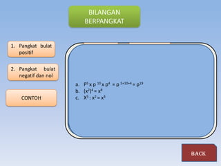 BILANGAN
                          BERPANGKAT


1. Pangkat bulat                                     Sifat bilangan
   positif                       pengertian
                                                      berpangkat
                     Jika a adalah bilangan riil dan n bilangan bulat positif maka an
2. Pangkat bulat     (dibaca "a pangkat n") adalah hasil kali n buah faktor yang masing-
   negatif dan nol   masing faktornya m n
                          m      n       adalah a. nol        m n
                     a. Bilangan berpangkat Jadi, pangkat bulat positif .secara umum
                                                                         m n
                         a a dalam bentuk
                                       a
                     dinyatakan a ∈ R dan a ≠ 0 maka ,      aa0 = 1 a
                          Untuk
                      a. P5 x p 10 x p4 = pa5+10+4 = p19 x,,.x a
                                               n= a x a x a
                     b. Bilangan berpangkat negatif
                     dengan:)4 = x8
                      b. (x2
                         Untuk a ∈ 3m danpokok (basis); p
                           m          R      a ≠ 0 didefinisikan: a p
    CONTOH            c. aX5 : x2= bilanganatau eksponen;a
                               a
                                  =pangkat
                               n= a
                                    x n
                           n
                         a an = bilangan berpangkat b p            b
                                                            n   1
                                                        a           n
                             p        p          p              a
                         a        b       a .b




                                                                               back
 