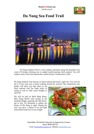 HoianFoodTour.com
Eat like a local!
Head Office: 591 Hai Ba Trung, Hoi An, Quang Nam, Vietnam
Phone: 0510 2 222 773
Email: hoianfoodtour@gmail.com Website: hoianfoodtour.com
Da Nang Sea Food Trail
Da Nang Seafood Trail is a true culinary adventure along the beautiful west
coast of Vietnam, allowing you to sample mouth-watering fresh seafood. You will
explore some of the most spectacular coastal scenery Vietnam has to offer
Da Nang Seafood Trail focuses on fresh seafood and locals’ night life. You will not
get it if you were just a tourist walking around by yourself. Our enthusiastic tour
guides will show you best place to eat
fresh seafood with Da Nang styles of
eating as well as offer much insights to
local life
We will we ride on Bach Dang Street,
Bien Dong Beach road, gazing at the
beautiful bridges spanning the Han River,
get to Son Tra Mountain to admire the
beauty of Da Nang at night. During the
tour, you have a chance to try the light
food which locals love to eat at night.
 