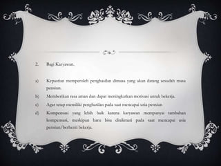 2. Bagi Karyawan.
a) Kepastian memperoleh penghasilan dimasa yang akan datang sesudah masa
pensiun.
b) Memberikan rasa aman dan dapat meningkatkan motivasi untuk bekerja.
c) Agar tetap memiliki penghasilan pada saat mencapai usia pensiun
d) Kompensasi yang lebih baik karena karyawan mempunyai tambahan
kompensasi, meskipun baru bisa dinikmati pada saat mencapai usia
pensiun/berhenti bekerja.
 