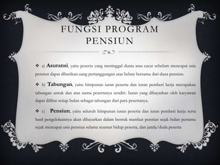 FUNGSI PROGRAM
PENSIUN
 a) Asuransi, yaitu peserta yang meninggal dunia atau cacat sebelum mencapai usia
pensiun dapat diberikan uang pertanggungan atas beban bersama dari dana pensiun.
 b) Tabungan, yaitu himpunan iuran peserta dan iuran pemberi kerja merupakan
tabungan untuk dan atas nama pesertanya sendiri. Iuran yang dibayarkan oleh karyawan
dapat dilihat setiap bulan sebagai tabungan dari para pesertanya.
 c) Pensiun, yaitu seluruh himpunan iuran peserta dan iuran pemberi kerja serta
hasil pengelolaannya akan dibayarkan dalam bentuk manfaat pensiun sejak bulan pertama
sejak mencapai usia pensiun selama seumur hidup peserta, dan janda/duda peserta
 