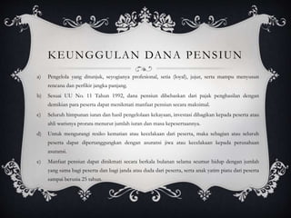 KEUNGGULAN DANA PENSIUN
a) Pengelola yang ditunjuk, seyogianya profesional, setia (loyal), jujur, serta mampu menyusun
rencana dan perfikir jangka panjang.
b) Sesuai UU No. 11 Tahun 1992, dana pensiun dibebaskan dari pajak penghasilan dengan
demikian para peserta dapat menikmati manfaat pensiun secara maksimal.
c) Seluruh himpunan iuran dan hasil pengelolaan kekayaan, investasi dibagikan kepada peserta atau
ahli warisnya prorata menurut jumlah iuran dan masa kepesertaannya.
d) Untuk mengurangi resiko kematian atau kecelakaan dari peserta, maka sebagian atau seluruh
peserta dapat dipertanggungkan dengan asuransi jiwa atau kecelakaan kepada perusahaan
asuransi.
e) Manfaat pensiun dapat dinikmati secara berkala bulanan selama seumur hidup dengan jumlah
yang sama bagi peserta dan bagi janda atau duda dari peserta, serta anak yatim piatu dari peserta
sampai berusia 25 tahun.
 