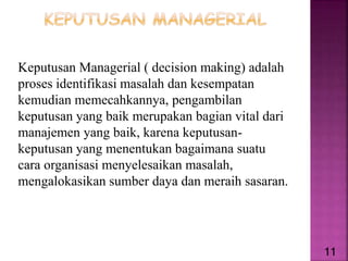 Keputusan Managerial ( decision making) adalah
proses identifikasi masalah dan kesempatan
kemudian memecahkannya, pengambilan
keputusan yang baik merupakan bagian vital dari
manajemen yang baik, karena keputusan-
keputusan yang menentukan bagaimana suatu
cara organisasi menyelesaikan masalah,
mengalokasikan sumber daya dan meraih sasaran.
11
 