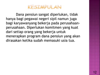 Dana pensiun sangat diperlukan, tidak
hanya bagi pegawai negeri sipil namun juga
bagi karyawanyang bekerja pada perusahaan-
perusahaan. Diperlukan komitmen yang kuat
dari setiap orang yang bekerja untuk
menerapkan program dana pensiun yang akan
dirasakan ketika sudah memasuki usia tua.
12
 