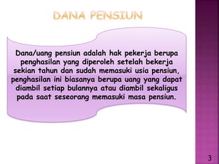Dana/uang pensiun adalah hak pekerja berupa
penghasilan yang diperoleh setelah bekerja
sekian tahun dan sudah memasuki usia pensiun,
penghasilan ini biasanya berupa uang yang dapat
diambil setiap bulannya atau diambil sekaligus
pada saat seseorang memasuki masa pensiun.
3
 