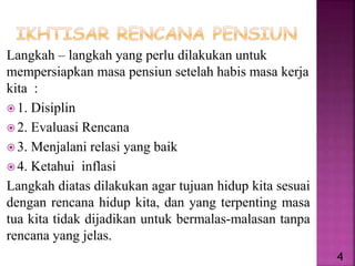 Langkah – langkah yang perlu dilakukan untuk
mempersiapkan masa pensiun setelah habis masa kerja
kita :
 1. Disiplin
 2. Evaluasi Rencana
 3. Menjalani relasi yang baik
 4. Ketahui inflasi
Langkah diatas dilakukan agar tujuan hidup kita sesuai
dengan rencana hidup kita, dan yang terpenting masa
tua kita tidak dijadikan untuk bermalas-malasan tanpa
rencana yang jelas.
4
 