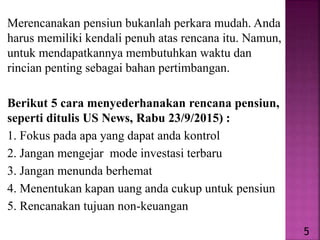 Merencanakan pensiun bukanlah perkara mudah. Anda
harus memiliki kendali penuh atas rencana itu. Namun,
untuk mendapatkannya membutuhkan waktu dan
rincian penting sebagai bahan pertimbangan.
Berikut 5 cara menyederhanakan rencana pensiun,
seperti ditulis US News, Rabu 23/9/2015) :
1. Fokus pada apa yang dapat anda kontrol
2. Jangan mengejar mode investasi terbaru
3. Jangan menunda berhemat
4. Menentukan kapan uang anda cukup untuk pensiun
5. Rencanakan tujuan non-keuangan
5
 