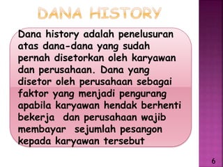 Dana history adalah penelusuran
atas dana-dana yang sudah
pernah disetorkan oleh karyawan
dan perusahaan. Dana yang
disetor oleh perusahaan sebagai
faktor yang menjadi pengurang
apabila karyawan hendak berhenti
bekerja dan perusahaan wajib
membayar sejumlah pesangon
kepada karyawan tersebut
6
 