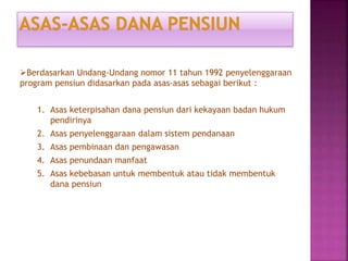 Berdasarkan Undang-Undang nomor 11 tahun 1992 penyelenggaraan
program pensiun didasarkan pada asas-asas sebagai berikut :
1. Asas keterpisahan dana pensiun dari kekayaan badan hukum
pendirinya
2. Asas penyelenggaraan dalam sistem pendanaan
3. Asas pembinaan dan pengawasan
4. Asas penundaan manfaat
5. Asas kebebasan untuk membentuk atau tidak membentuk
dana pensiun
 