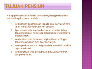  Bagi pemberi kerja tujuan untuk menyelenggarakan dana
pensiun bagi karyawan adalah :
1. Memberikan penghargaan kepada para karyawan yang
telah mengabdi diperusahaan tersebut.
2. Agar dimasa usia pensiun karyawan tersebut tetap
dapat menikmati hasil yang diperoleh setelah bekerja
diperusahaan.
3. Memberikan rasa aman dari segi batiniah sehingga
dapat menurunkan turn over karyawan.
4. Meningkatkan motivasi karyawan dalam melaksanakan
tugas shari-hari.
5. Meningkatkan citra perusahaan dimata masyarakat
dan pemerintah.
 