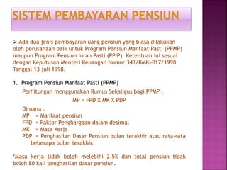  Ada dua jenis pembayaran uang pensiun yang biasa dilakukan
oleh perusahaan baik untuk Program Pensiun Manfaat Pasti (PPMP)
maupun Program Pensiun Iuran Pasti (PPIP). Ketentuan ini sesuai
dengan Keputusan Menteri Keuangan Nomor 343/KMK>017/1998
Tanggal 13 juli 1998.
1. Program Pensiun Manfaat Pasti (PPMP)
Perhitungan menggunakan Rumus Sekaligus bagi PPMP ;
MP = FPD X MK X PDP
Dimana :
MP = Manfaat pensiun
FPD = Faktor Penghargaan dalam desimal
MK = Masa Kerja
PDP = Penghasilan Dasar Pensiun bulan terakhir atau rata-rata
beberapa bulan terakhir.
*Masa kerja tidak boleh melebihi 2,5% dan total pensiun tidak
boleh 80 kali penghasilan dasar pensiun.
 