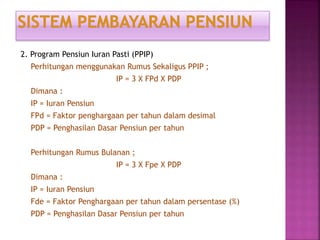 2. Program Pensiun Iuran Pasti (PPIP)
Perhitungan menggunakan Rumus Sekaligus PPIP ;
IP = 3 X FPd X PDP
Dimana :
IP = Iuran Pensiun
FPd = Faktor penghargaan per tahun dalam desimal
PDP = Penghasilan Dasar Pensiun per tahun
Perhitungan Rumus Bulanan ;
IP = 3 X Fpe X PDP
Dimana :
IP = Iuran Pensiun
Fde = Faktor Penghargaan per tahun dalam persentase (%)
PDP = Penghasilan Dasar Pensiun per tahun
 