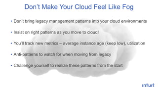 • Don’t bring legacy management patterns into your cloud environments
• Insist on right patterns as you move to cloud!
• You’ll track new metrics – average instance age (keep low), utilization
• Anti-patterns to watch for when moving from legacy
• Challenge yourself to realize these patterns from the start
Don’t Make Your Cloud Feel Like Fog
 