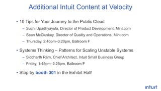 Additional Intuit Content at Velocity
• 10 Tips for Your Journey to the Public Cloud
– Suchi Upadhyayula, Director of Product Development, Mint.com
– Sean McCluskey, Director of Quality and Operations, Mint.com
– Thursday, 2:40pm–3:20pm, Ballroom F
• Systems Thinking – Patterns for Scaling Unstable Systems
– Siddharth Ram, Chief Architect, Intuit Small Business Group
– Friday, 1:45pm–2:25pm, Ballroom F
• Stop by booth 301 in the Exhibit Hall!
 